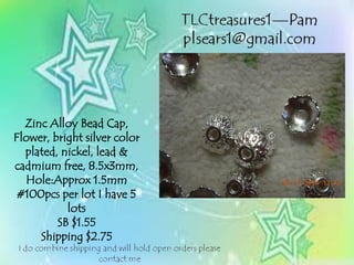 Zinc Alloy Bead Cap,
Flower, bright silver color
plated, nickel, lead &
cadmium free, 8.5x3mm,
Hole:Approx 1.5mm
#100pcs per lot I have 5
lots
SB $1.55
Shipping $2.75
 