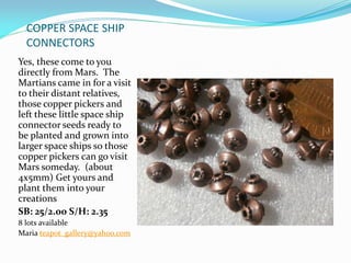 COPPER SPACE SHIP
CONNECTORS
Yes, these come to you
directly from Mars. The
Martians came in for a visit
to their distant relatives,
those copper pickers and
left these little space ship
connector seeds ready to
be planted and grown into
larger space ships so those
copper pickers can go visit
Mars someday. (about
4x5mm) Get yours and
plant them into your
creations
SB: 25/2.00 S/H: 2.35
8 lots available
Maria teapot_gallery@yahoo.com
 