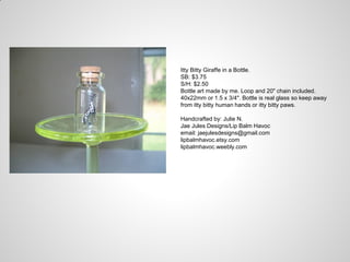 Itty Bitty Giraffe in a Bottle.
SB: $3.75
S/H: $2.50
Bottle art made by me. Loop and 20" chain included.
40x22mm or 1.5 x 3/4". Bottle is real glass so keep away
from itty bitty human hands or itty bitty paws.
Handcrafted by: Julie N.
Jae Jules Designs/Lip Balm Havoc
email: jaejulesdesigns@gmail.com
lipbalmhavoc.etsy.com
lipbalmhavoc.weebly.com
 