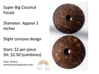 Super Big Coconut
Focals
Diameter: Approx 2
inches
Slight concave design
Start: $2 per piece
SH: $2.50 (combines)
Seller: Britney
britneymstanley@yahoo.com
 
