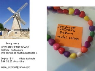fancy nancy
HOWLITE HEART BEADS
8x8mm multi colors
(will pair up as much as possible )
20 pcs - $ 1 5 lots available
S/H: $2.25 - i combine
salsa_anytime@yahoo.com
 