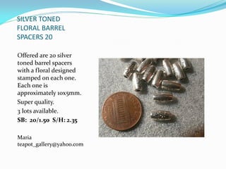 SILVER TONED
FLORAL BARREL
SPACERS 20
Offered are 20 silver
toned barrel spacers
with a floral designed
stamped on each one.
Each one is
approximately 10x5mm.
Super quality.
3 lots available.
SB: 20/1.50 S/H: 2.35
Maria
teapot_gallery@yahoo.com
 