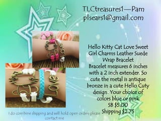 Hello Kitty Cat Love Sweet
Girl Charms Leather Suede
Wrap Bracelet
Bracelet measures 6 inches
with a 2 inch extender. So
cute the metal is antique
bronze in a cute Hello Cuty
design. Your choice of
colors blue or pink
SB $5.00
Shipping $2.75
 