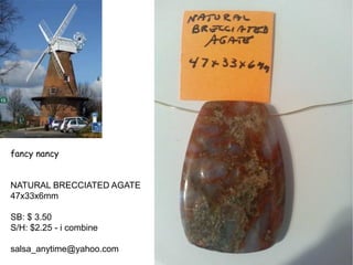 fancy nancy
NATURAL BRECCIATED AGATE
47x33x6mm
SB: $ 3.50
S/H: $2.25 - i combine
salsa_anytime@yahoo.com
 