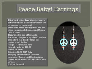 Think back to the days when the sounds
of Hendrix filled the air and freedom and
love were everyones goal.
These cute Peace earrings start and end
with a turquoise ab bicones and Cherry
Quartz beads.
Throw into the mix a Magnesite ,
Turquoise blue peace sign bead, and we
are back to real bell bottoms, hip
huggers, and tie dye.
Hangs 1 ½” from ear wire.
Normally sells for $10.00
Today’s SB: $8.00
Shipping: $3.00 USA Only
Shipping price does not includes
insurance. I f you would like insurance
please let me know and I will adjust your
invoice.
Sold by: Pamela F.
 