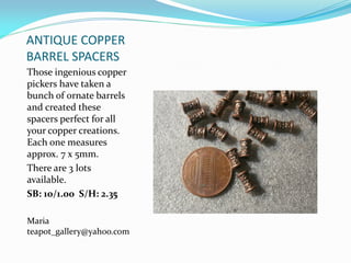 ANTIQUE COPPER
BARREL SPACERS
Those ingenious copper
pickers have taken a
bunch of ornate barrels
and created these
spacers perfect for all
your copper creations.
Each one measures
approx. 7 x 5mm.
There are 3 lots
available.
SB: 10/1.00 S/H: 2.35
Maria
teapot_gallery@yahoo.com
 