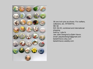 36 one inch pins as shown. For crafters,
collectors, etc. WYSIWYG.
SB: $2
S/H: $2.25, combined and international
shipping.
Sold by: Julie N.
Jae Jules Designs/Lip Balm Havoc
email: jaejulesdesigns@gmail.com
lipbalmhavoc.etsy.com
lipbalmhavoc.weebly.com
 