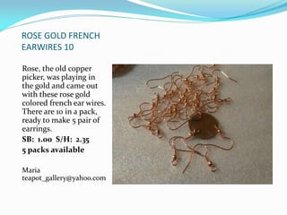 ROSE GOLD FRENCH
EARWIRES 10
Rose, the old copper
picker, was playing in
the gold and came out
with these rose gold
colored french ear wires.
There are 10 in a pack,
ready to make 5 pair of
earrings.
SB: 1.00 S/H: 2.35
5 packs available
Maria
teapot_gallery@yahoo.com
 