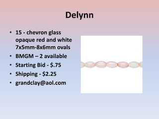 Delynn
• 15 - chevron glass
opaque red and white
7x5mm-8x6mm ovals
• BMGM – 2 available
• Starting Bid - $.75
• Shipping - $2.25
• grandclay@aol.com
 