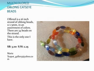 MULTICOLORED
OBLONG CATSEYE
BEADS
Offered is a 16 inch
strand of oblong beads,
11 x 5mm, in an
assortment of colors.
There are 34 beads on
the strand.
This is the only one I
have.
SB: 3.00 S/H: 2.25
Maria
Teapot_gallery@yahoo.co
m
 