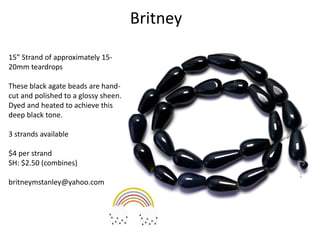 Britney
15” Strand of approximately 15-
20mm teardrops
These black agate beads are hand-
cut and polished to a glossy sheen.
Dyed and heated to achieve this
deep black tone.
3 strands available
$4 per strand
SH: $2.50 (combines)
britneymstanley@yahoo.com
 