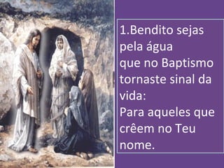 1.Bendito sejas
pela água
que no Baptismo
tornaste sinal da
vida:
Para aqueles que
crêem no Teu
nome.
 