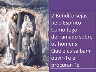 2.Bendito sejas
pelo Espírito:
Como fogo
derramado sobre
os homens:
Que eles saibam
ouvir-Te e
procurar-Te
 