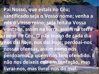 Pai Nosso, que estais no Céu;
santificado seja o Vosso nome; venha a
nós o Vosso reino; seja feita a Vossa
vontade, assim na terra, assim na terra
como no Céu. O pão nosso de cada dia
nos dai hoje, nos dai hoje; perdoai-nos
nossas ofensas, assim como nós
perdoamos a quem nos tem ofendido. E
não nos deixeis cair em tentação, mas
livrai-nos, mas livrai-nos do mal.
 
