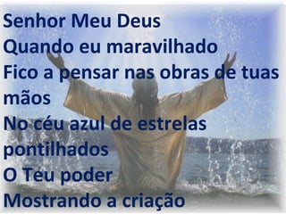  
 
 
Senhor Meu Deus
Quando eu maravilhado
Fico a pensar nas obras de tuas
mãos
No céu azul de estrelas
pontilhados
O Teu poder
Mostrando a criação
 