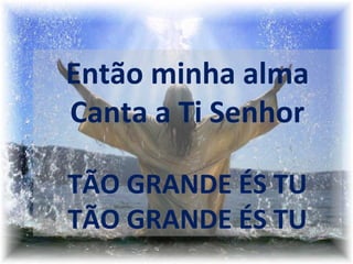  
 
 
Então minha alma
Canta a Ti Senhor
TÃO GRANDE ÉS TU
TÃO GRANDE ÉS TU
 