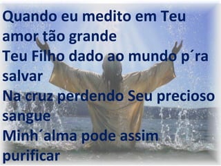  
 
 
Quando eu medito em Teu
amor tão grande
Teu Filho dado ao mundo p´ra
salvar
Na cruz perdendo Seu precioso
sangue
Minh´alma pode assim
purificar
 
