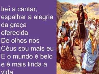 Irei a cantar,
espalhar a alegria
da graça
oferecida
De olhos nos
Céus sou mais eu
E o mundo é belo
e é mais linda a
 