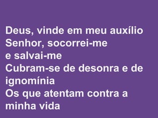  
 
 
Deus, vinde em meu auxílio
Senhor, socorrei-me
e salvai-me
Cubram-se de desonra e de
ignomínia
Os que atentam contra a
minha vida
 