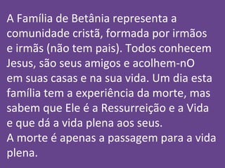 A Família de Betânia representa a
comunidade cristã, formada por irmãos
e irmãs (não tem pais). Todos conhecem
Jesus, são seus amigos e acolhem-nO
em suas casas e na sua vida. Um dia esta
família tem a experiência da morte, mas
sabem que Ele é a Ressurreição e a Vida
e que dá a vida plena aos seus.
A morte é apenas a passagem para a vida
plena.
 