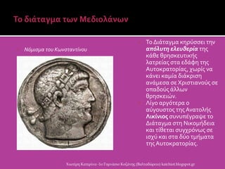  Το Διϊταγμα κηρϑςςει την
απόλυτη ελευθερία τησ
κϊθε θρηςκευτικόσ
λατρεύασ ςτα εδϊφη τησ
Αυτοκρατορύασ, χωρύσ να
κϊνει καμύα διϊκριςη
ανϊμεςα ςε Χριςτιανοϑσ ςε
οπαδοϑσ ϊλλων
θρηςκειών.
 Λύγο αργϐτερα ο
αϑγουςτοσ τησ Ανατολόσ
Λικίνιοσ ςυνυπϋγραψε το
Διϊταγμα ςτη Νικομόδεια
και τύθεται ςυγχρϐνωσ ςε
ιςχϑ και ςτα δϑο τμόματα
τησΑυτοκρατορύασ.
Χιωτέρη Κατερίνα -1ο Γυμνάσιο Κοζάνης (Βαλταδώρειο) katchiot.blogspot.gr
 Νόμιςμα του Κωνςταντίνου
 