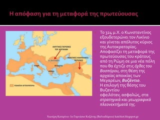  Το 324 μ.Χ. ο Κωνςταντύνοσ
εξουδετερώνει τον Λικύνιο
και γύνεται απϐλυτοσ κϑριοσ
τησΑυτοκρατορύασ.
 Αποφαςύζει τη μεταφορϊ τησ
πρωτεϑουςασ του κρϊτουσ
απϐ τη Ρώμη ςε μια νϋα πϐλη
που θα ϋχτιζε ςτισ όχθεσ του
Βοςπόρου, ςτη θϋςη τησ
αρχαύασ αποικύασ των
Μεγαρϋων, Βυζάντιο.
 Η επιλογό τησ θϋςησ του
Βυζαντύου
οφειλϐταν, αςφαλώσ, ςτα
ςτρατηγικά και γεωγραφικά
πλεονεκτήματά τησ.
Χιωτέρη Κατερίνα -1ο Γυμνάσιο Κοζάνης (Βαλταδώρειο) katchiot.blogspot.gr
 