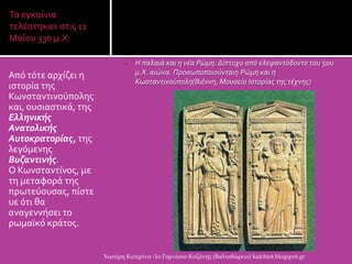 Τα εγκαύνια
τελϋςτηκαν ςτισ 11
ΜαϏου 330 μ.Χ.
 Η παλαιά και η νέα Ρώμη. Δίπτυχο από ελεφαντόδοντο του 5ου
μ.Χ. αιώνα. Προςωποποιούνταιη Ρώμη και η
Κωςταντινούπολη(Βιέννη, Μουςείο Ιςτορίασ τησ τέχνησ)
Απϐ τϐτε αρχύζει η
ιςτορύα τησ
Κωνςταντινοϑπολησ
και, ουςιαςτικϊ, τησ
Ελληνικής
Ανατολικής
Αυτοκρατορίας, τησ
λεγϐμενησ
Βυζαντινής.
Ο Κωνςταντύνοσ, με
τη μεταφορϊ τησ
πρωτεϑουςασ, πύςτε
υε ϐτι θα
αναγεννόςει το
ρωμαώκϐ κρϊτοσ.
Χιωτέρη Κατερίνα -1ο Γυμνάσιο Κοζάνης (Βαλταδώρειο) katchiot.blogspot.gr
 