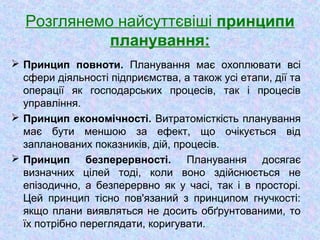 Розглянемо найсуттєвіші принципи
планування:
 Принцип повноти. Планування має охоплювати всі
сфери діяльності підприємства, а також усі етапи, дії та
операції як господарських процесів, так і процесів
управління.
 Принцип економічності. Витратомісткість планування
має бути меншою за ефект, що очікується від
запланованих показників, дій, процесів.
 Принцип безперервності. Планування досягає
визначних цілей тоді, коли воно здійснюється не
епізодично, а безперервно як у часі, так і в просторі.
Цей принцип тісно пов'язаний з принципом гнучкості:
якщо плани виявляться не досить обґрунтованими, то
їх потрібно переглядати, коригувати.
 