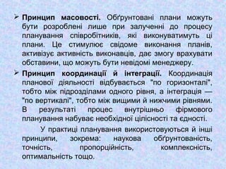  Принцип масовості. Обґрунтовані плани можуть
бути розроблені лише при залученні до процесу
планування співробітників, які виконуватимуть ці
плани. Це стимулює свідоме виконання планів,
активізує активність виконавців, дає змогу врахувати
обставини, що можуть бути невідомі менеджеру.
 Принцип координації й інтеграції. Координація
планової діяльності відбувається "по горизонталі",
тобто між підрозділами одного рівня, а інтеграція —
"по вертикалі", тобто між вищими й нижчими рівнями.
В результаті процес внутрішньо фірмового
планування набуває необхідної цілісності та єдності.
У практиці планування використовуються й інші
принципи, зокрема: наукова обґрунтованість,
точність, пропорційність, комплексність,
оптимальність тощо.
 