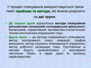 У процесі планування використовується також
певні прийоми та методиприйоми та методи, які можна розділити
на дві групи:
• До першої групи відносяться методи планування
економічних показників господарської діяльності:
балансовий, нормативний, математико-статистичний,
техніко-економічних розрахунків тощо.
• Друга група — це методи операційного планування:
метод послідовного опису операцій, графіки
виконання, метод сітьового планування й управління,
метод робочого календаря тощо. Ґрунтовніше ці
методи будуть проаналізовані у відповідних
наступних темах, а зараз дамо їм загальну
характеристику.
 