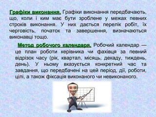 Графіки виконання.Графіки виконання. Графіки виконання передбачають,
що, коли і ким має бути зроблене у межах певних
строків виконання. У них дається перелік робіт, їх
черговість, початок та завершення, визначаються
виконавці тощо.
Метод робочого календаря.Метод робочого календаря. Робочий календар —
це план роботи керівника чи фахівця за певний
відрізок часу (рік, квартал, місяць, декаду, тиждень,
день). У ньому вказується конкретний час та
завдання, що передбачені на цей період, дії, роботи,
цілі, а також фіксація виконаного чи невиконаного.
 