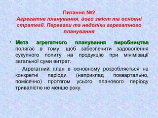 Питання №2
Агрегатне планування, його зміст та основні
стратегії. Переваги та недоліки агрегатного
планування
• Мета агрегатного планування виробництваМета агрегатного планування виробництва
полягає в тому, щоб забезпечити задоволення
сукупного попиту на продукцію при мінімізації
загальної суми витрат.
Агрегатний план в основному розробляється на
конкретні періоди (наприклад поквартально,
помісячно) протягом усього планового періоду
тривалістю не менше року.
 