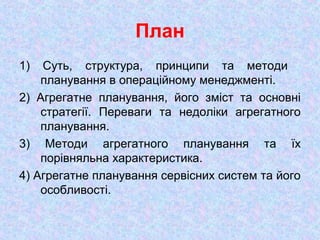 План
1) Суть, структура, принципи та методи
планування в операційному менеджменті.
2) Агрегатне планування, його зміст та основні
стратегії. Переваги та недоліки агрегатного
планування.
3) Методи агрегатного планування та їх
порівняльна характеристика.
4) Агрегатне планування сервісних систем та його
особливості.
 