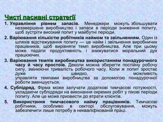 Чисті пасивні стратегіїЧисті пасивні стратегії
1. Управління рівнем запасів. Менеджери можуть збільшувати
незавершене виробництво і запаси в періоди зниження попиту,
щоб зустріти високий попит у майбутні періоди.
2. Варіювання кількістю робітників наймом та звільненням. Один із
шляхів відстежування попиту — це найм і звільнення виробничих
працівників, щоб вирівняти темп виробництва. Але при цьому
може падати продуктивність і знижуватися моральний дух
працюючих.
3. Варіювання темпів виробництва використанням понадурочного
часу й часу простоїв. Деколи можна зберегти постійну робочу
силу, змінюючи тривалість робочого часу. Коли ж попит зростає
дуже швидко, можливість
управляти темпами виробництва за допомогою понадурочної
роботи зменшується.
4. Субпідряд. Фірма може залучати додаткові тимчасові потужності,
укладаючи субпідряди на виконання окремих робіт у пікові періоди
попиту. Але це може призвести до втрати клієнтів.
5. Використання тимчасового найму працівників. Тимчасові
робітники, особливо в секторі обслуговування, можуть
забезпечити лише потребу в некваліфікованій праці.
 