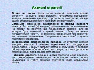 Активні стратегіїАктивні стратегії
• Вплив на попит. Коли попит низький, компанія прагне
вплинути на нього через рекламу, прийомами просування
товарів, зниженням цін тощо, проте всі ці методи не завжди
здатні збалансувати попит та виробничі потужності.
• Затримка виконання замовлення в період високого
попиту. Затримані (відкладені) замовлення — це замовлення
на товари та послуги, що приймаються фірмою, але не
можуть бути виконані в даний момент. Якщо споживачі
погоджуються чекати, не змінюючи своєї думки про фірму чи
не знімаючи замовлення, "затримання замовлень" є цілком
можливою стратегією.
• Виробництво різносезонних виробів. Ця стратегія широко
використовується й нівелює відхилення в господарських
результатах. У цьому випадку компанії залучають у сервісне
обслуговування або виробництво товари, що знаходяться за
межами їхньої професійної компетенції.
Змішані стратегії. Кожна з чистих стратегій може привести
до розроблення економного агрегатного плану, проте
комбінація їх (тобто змішана стратегія) часто спрацьовує
ліпше.
 