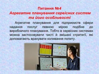 Питання №4
Агрегатне планування сервісних систем
та його особливості
Агрегатне планування для підприємств сфери
надання послуг певною мірою подібне до
виробничого планування. Тобто в сервісних системах
можна застосовувати чисті й змішані стратегії, які
допомагають врахувати коливання попиту.
 