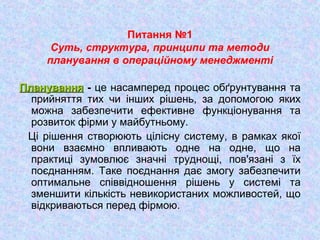 Питання №1
Суть, структура, принципи та методи
планування в операційному менеджменті
ПлануванняПланування - це насамперед процес обґрунтування та
прийняття тих чи інших рішень, за допомогою яких
можна забезпечити ефективне функціонування та
розвиток фірми у майбутньому.
Ці рішення створюють цілісну систему, в рамках якої
вони взаємно впливають одне на одне, що на
практиці зумовлює значні труднощі, пов'язані з їх
поєднанням. Таке поєднання дає змогу забезпечити
оптимальне співвідношення рішень у системі та
зменшити кількість невикористаних можливостей, що
відкриваються перед фірмою.
 