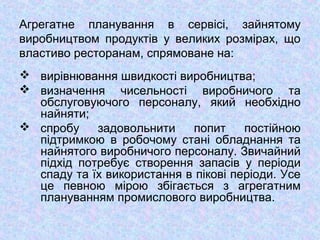 Агрегатне планування в сервісі, зайнятому
виробництвом продуктів у великих розмірах, що
властиво ресторанам, спрямоване на:
 вирівнювання швидкості виробництва;
 визначення чисельності виробничого та
обслуговуючого персоналу, який необхідно
найняти;
 спробу задовольнити попит постійною
підтримкою в робочому стані обладнання та
найнятого виробничого персоналу. Звичайний
підхід потребує створення запасів у періоди
спаду та їх використання в пікові періоди. Усе
це певною мірою збігається з агрегатним
плануванням промислового виробництва.
 