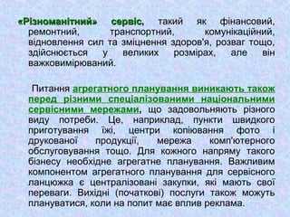 «Різноманітний» сервіс«Різноманітний» сервіс, такий як фінансовий,
ремонтний, транспортний, комунікаційний,
відновлення сил та зміцнення здоров'я, розваг тощо,
здійснюється у великих розмірах, але він
важковимірюваний.
Питання агрегатного планування виникають також
перед різними спеціалізованими національними
сервісними мережами, що задовольняють різного
виду потреби. Це, наприклад, пункти швидкого
приготування їжі, центри копіювання фото і
друкованої продукції, мережа комп'ютерного
обслуговування тощо. Для кожного напряму такого
бізнесу необхідне агрегатне планування. Важливим
компонентом агрегатного планування для сервісного
ланцюжка є централізовані закупки, які мають свої
переваги. Вихідні (початкові) послуги також можуть
плануватися, коли на попит має вплив реклама.
 
