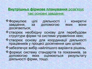 Внутрішньо фірмове планування розв'язує
такі основні завдання:
Формулює цілі діяльності і конкретні
завдання, за допомогою яких вони
досягаються;
створює необхідну основу для перебудови
структури фірми та системи управління нею;
створює основу для координації діяльності
працівників у процесі досягнення цих цілей;
забезпечує вибір найліпшого варіанта рішень;
формує систему стандартів та показників, за
допомогою яких оцінюються результату
діяльності фірми, тощо.
 