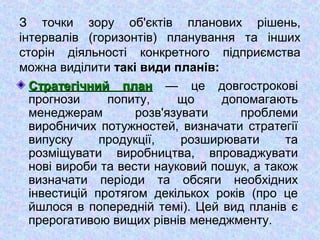 З точки зору об'єктів планових рішень,
інтервалів (горизонтів) планування та інших
сторін діяльності конкретного підприємства
можна виділити такі види планів:
Стратегічний планСтратегічний план — це довгострокові
прогнози попиту, що допомагають
менеджерам розв'язувати проблеми
виробничих потужностей, визначати стратегії
випуску продукції, розширювати та
розміщувати виробництва, впроваджувати
нові вироби та вести науковий пошук, а також
визначати періоди та обсяги необхідних
інвестицій протягом декількох років (про це
йшлося в попередній темі). Цей вид планів є
прерогативою вищих рівнів менеджменту.
 