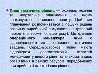 План тактичних рішеньПлан тактичних рішень — охоплює місячне
та квартальне планування, в якому
враховується коливання попиту. Цей вид
планування розпочинається з пошуку рішень
розвитку виробничої потужності на тривалий
період (на термін більше року). Це функція
операційного менеджера, який є
відповідальним за розв'язання тактичних
завдань. Середньострокові плани мають
відповідати довгостроковій стратегії
менеджменту вищого рівня та знаходити своє
розв'язання в рамках ресурсів, передбачених
при прийнятті стратегічних рішень.
 