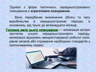 Однією з форм тактичного, середньострокового
планування є агрегативне планування.
Воно передбачає визначення обсягу та часу
виробництва в середньострокові періоди, в
основному, від трьох до вісімнадцяти місяців.
Головна мета цього плануванняГоловна мета цього планування — мінімізація витрат
протягом усього середньострокового періоду,
мінімізація відхилень використовуваної робочої сили,
рівнів запасів або отримання необхідних стандартів у
пропонованому сервісі.
 