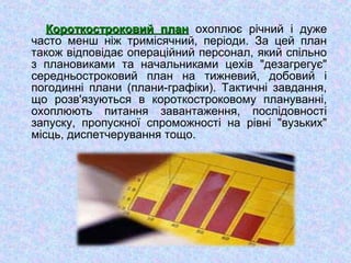Короткостроковий планКороткостроковий план охоплює річний і дуже
часто менш ніж тримісячний, періоди. За цей план
також відповідає операційний персонал, який спільно
з плановиками та начальниками цехів "дезагрегує"
середньостроковий план на тижневий, добовий і
погодинні плани (плани-графіки). Тактичні завдання,
що розв'язуються в короткостроковому плануванні,
охоплюють питання завантаження, послідовності
запуску, пропускної спроможності на рівні "вузьких"
місць, диспетчерування тощо.
 