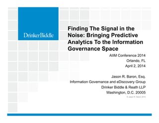 AIIM Conference 2014
Orlando, FL
April 2, 2014
Jason R. Baron, Esq.
Information Governance and eDiscovery Group
Drinker Biddle & Reath LLP
Washington, D.C. 20005
© Jason R. Baron 2014
Finding The Signal in the
Noise: Bringing Predictive
Analytics To the Information
Governance Space
 