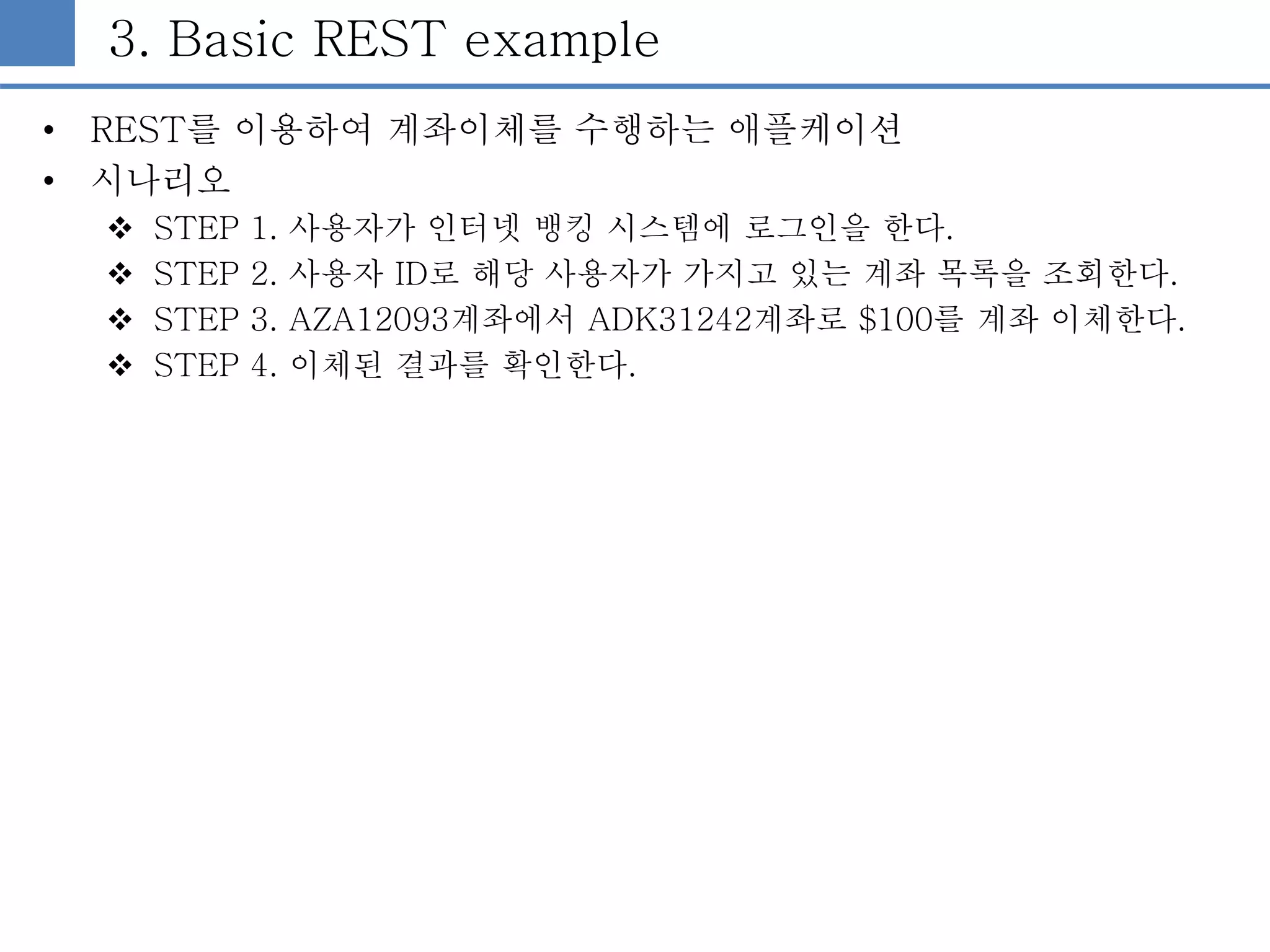 3. Basic REST example
• REST를 이용하여 계좌이체를 수행하는 애플케이션
• 시나리오
 STEP 1. 사용자가 인터넷 뱅킹 시스템에 로그인을 한다.
 STEP 2. 사용자 ID로 해당 사용자가 가지고 있는 계좌 목록을 조회한다.
 STEP 3. AZA12093계좌에서 ADK31242계좌로 $100를 계좌 이체한다.
 STEP 4. 이체된 결과를 확인한다.
 