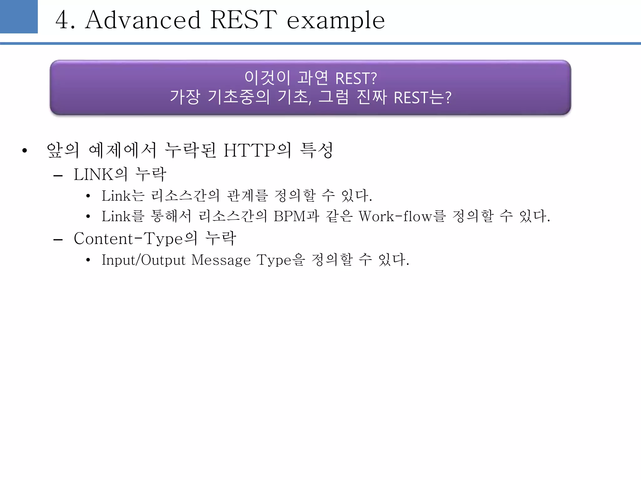 4. Advanced REST example
• 앞의 예제에서 누락된 HTTP의 특성
– LINK의 누락
• Link는 리소스간의 관계를 정의할 수 있다.
• Link를 통해서 리소스간의 BPM과 같은 Work-flow를 정의할 수 있다.
– Content-Type의 누락
• Input/Output Message Type을 정의할 수 있다.
이것이 과연 REST?
가장 기초중의 기초, 그럼 진짜 REST는?
 