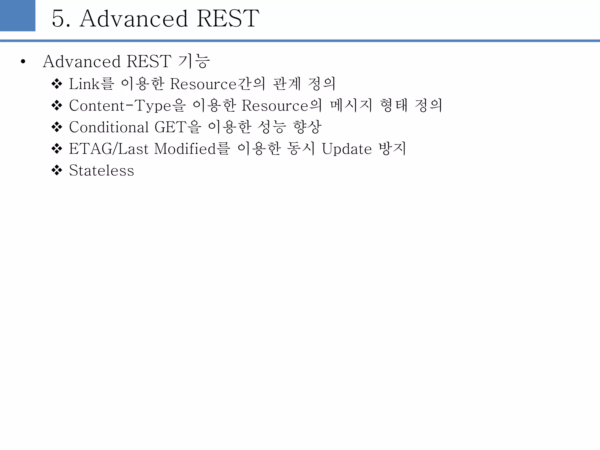 5. Advanced REST
• Advanced REST 기능
 Link를 이용한 Resource간의 관계 정의
 Content-Type을 이용한 Resource의 메시지 형태 정의
 Conditional GET을 이용한 성능 향상
 ETAG/Last Modified를 이용한 동시 Update 방지
 Stateless
 