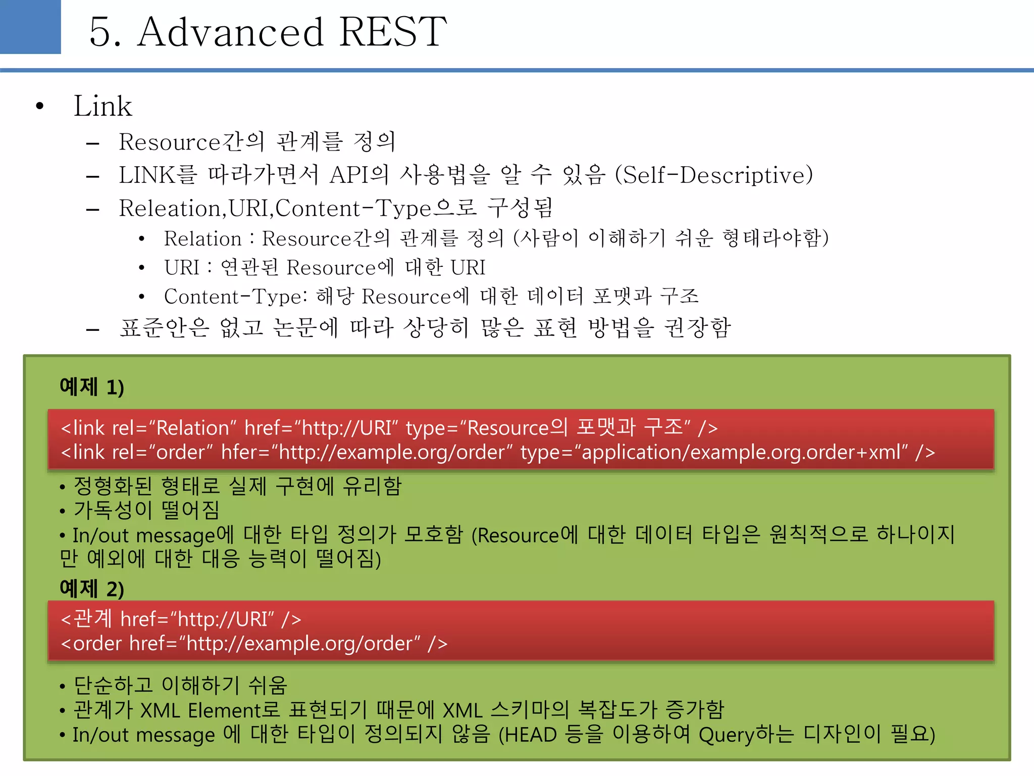 5. Advanced REST
• Link
– Resource간의 관계를 정의
– LINK를 따라가면서 API의 사용법을 알 수 있음 (Self-Descriptive)
– Releation,URI,Content-Type으로 구성됨
• Relation : Resource간의 관계를 정의 (사람이 이해하기 쉬운 형태라야함)
• URI : 연관된 Resource에 대한 URI
• Content-Type: 해당 Resource에 대한 데이터 포맷과 구조
– 표준안은 없고 논문에 따라 상당히 많은 표현 방법을 권장함
<link rel=“Relation” href=“http://URI” type=“Resource의 포맷과 구조” />
<link rel=“order” hfer=“http://example.org/order” type=“application/example.org.order+xml” />
<관계 href=“http://URI” />
<order href=“http://example.org/order” />
예제 1)
예제 2)
• 단순하고 이해하기 쉬움
• 관계가 XML Element로 표현되기 때문에 XML 스키마의 복잡도가 증가함
• In/out message 에 대한 타입이 정의되지 않음 (HEAD 등을 이용하여 Query하는 디자인이 필요)
• 정형화된 형태로 실제 구현에 유리함
• 가독성이 떨어짐
• In/out message에 대한 타입 정의가 모호함 (Resource에 대한 데이터 타입은 원칙적으로 하나이지
만 예외에 대한 대응 능력이 떨어짐)
 