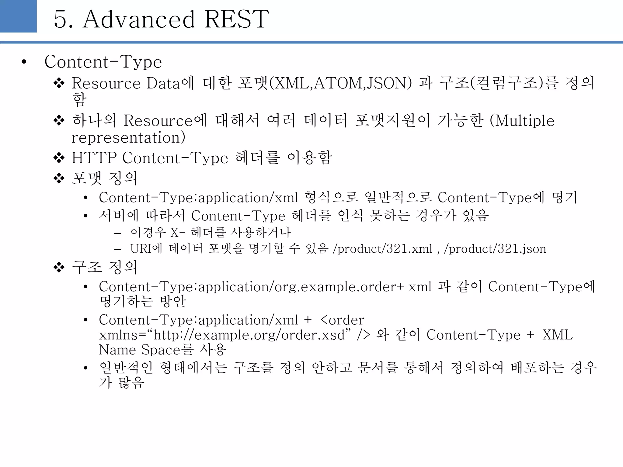 5. Advanced REST
• Content-Type
 Resource Data에 대한 포맷(XML,ATOM,JSON) 과 구조(컬럼구조)를 정의
함
 하나의 Resource에 대해서 여러 데이터 포맷지원이 가능한 (Multiple
representation)
 HTTP Content-Type 헤더를 이용함
 포맷 정의
• Content-Type:application/xml 형식으로 일반적으로 Content-Type에 명기
• 서버에 따라서 Content-Type 헤더를 인식 못하는 경우가 있음
– 이경우 X- 헤더를 사용하거나
– URI에 데이터 포맷을 명기할 수 있음 /product/321.xml , /product/321.json
 구조 정의
• Content-Type:application/org.example.order+xml 과 같이 Content-Type에
명기하는 방안
• Content-Type:application/xml + <order
xmlns=“http://example.org/order.xsd” /> 와 같이 Content-Type + XML
Name Space를 사용
• 일반적인 형태에서는 구조를 정의 안하고 문서를 통해서 정의하여 배포하는 경우
가 많음
 
